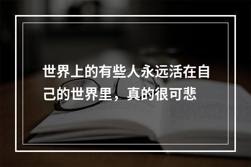 世界上的有些人永远活在自己的世界里，真的很可悲
