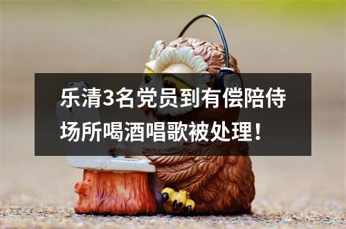 乐清3名党员到有偿陪侍场所喝酒唱歌被处理！