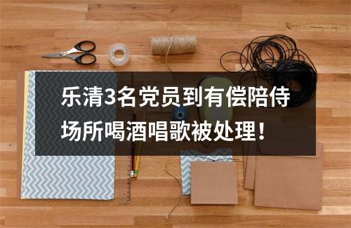 乐清3名党员到有偿陪侍场所喝酒唱歌被处理！