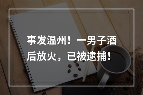 事发温州！一男子酒后放火，已被逮捕！