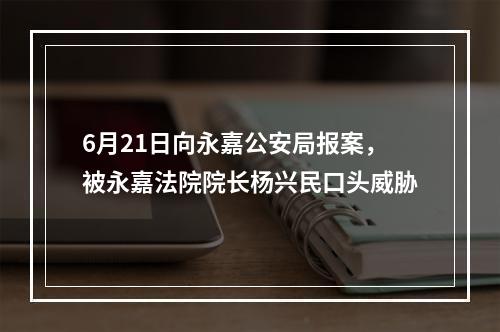 6月21日向永嘉公安局报案，被永嘉法院院长杨兴民口头威胁