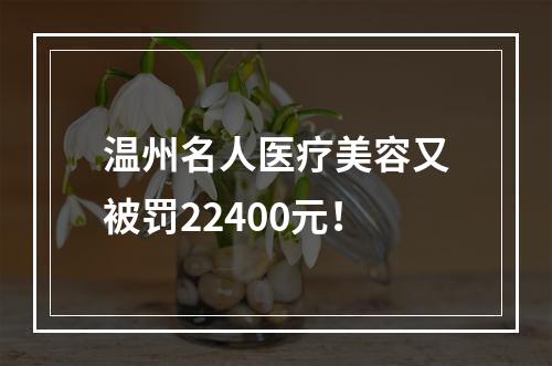 温州名人医疗美容又被罚22400元！