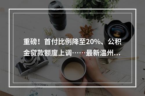 重磅！首付比例降至20%、公积金贷款额度上调……最新温州楼市提振政策来了 ...