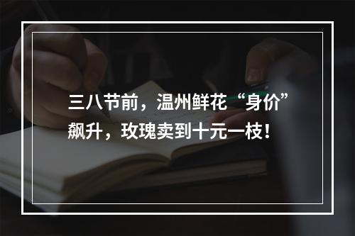 三八节前，温州鲜花“身价”飙升，玫瑰卖到十元一枝！