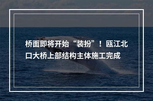 桥面即将开始“装扮”！瓯江北口大桥上部结构主体施工完成