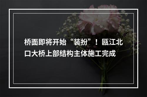 桥面即将开始“装扮”！瓯江北口大桥上部结构主体施工完成