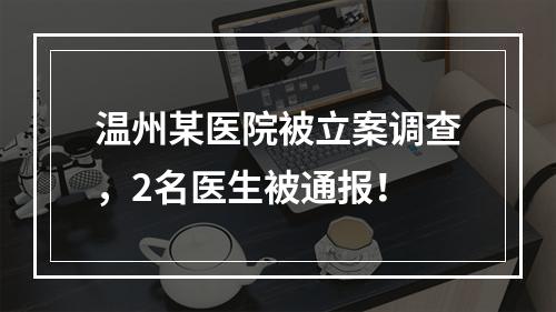 温州某医院被立案调查，2名医生被通报！