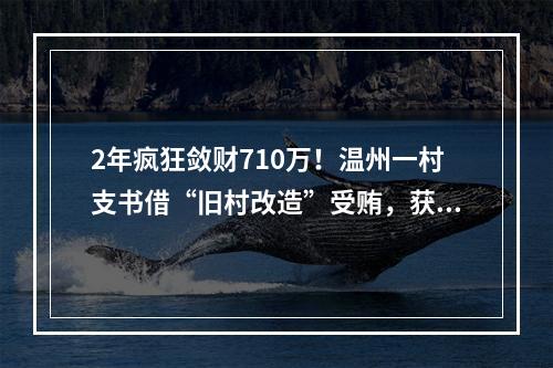 2年疯狂敛财710万！温州一村支书借“旧村改造”受贿，获刑3年10个月