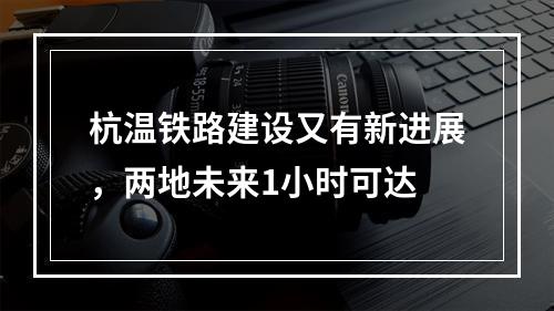 杭温铁路建设又有新进展，两地未来1小时可达