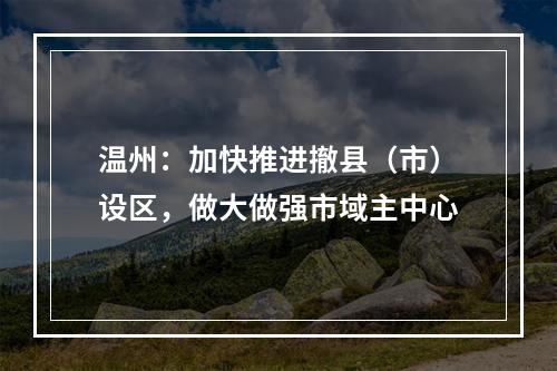 温州：加快推进撤县（市）设区，做大做强市域主中心