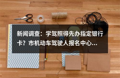 新闻调查：学驾照得先办指定银行卡？市机动车驾驶人报名中心回应