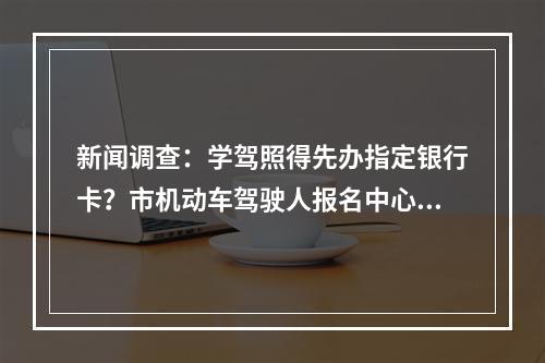 新闻调查：学驾照得先办指定银行卡？市机动车驾驶人报名中心回应