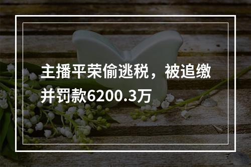 主播平荣偷逃税，被追缴并罚款6200.3万