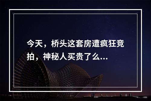 今天，桥头这套房遭疯狂竞拍，神秘人买贵了么...