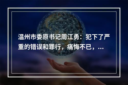 温州市委原书记周江勇：犯下了严重的错误和罪行，痛悔不已，这个是真的真的非常痛苦