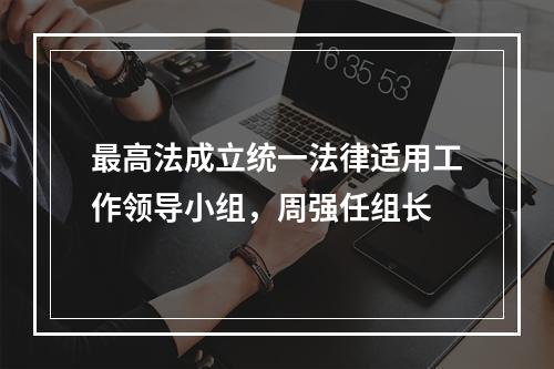 最高法成立统一法律适用工作领导小组，周强任组长