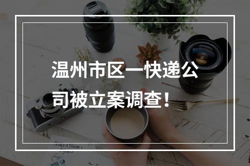 温州市区一快递公司被立案调查！