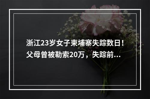 浙江23岁女子柬埔寨失踪数日！父母曾被勒索20万，失踪前聊天记录曝光