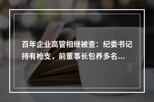 百年企业高管相继被查：纪委书记持有枪支，前董事长包养多名女明星、女模特