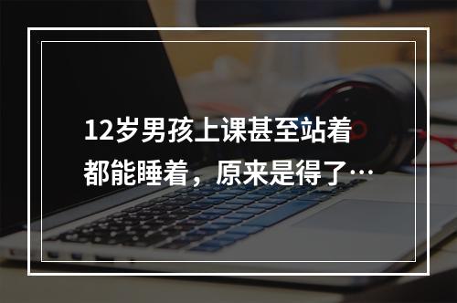 12岁男孩上课甚至站着都能睡着，原来是得了…