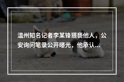 温州知名记者李某锋猥亵他人，公安询问笔录公开曝光，他承认猥亵他人，属实 ...