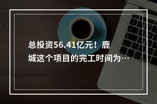 总投资56.41亿元！鹿城这个项目的完工时间为…