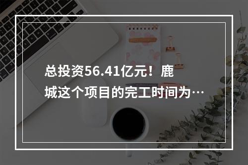 总投资56.41亿元！鹿城这个项目的完工时间为…