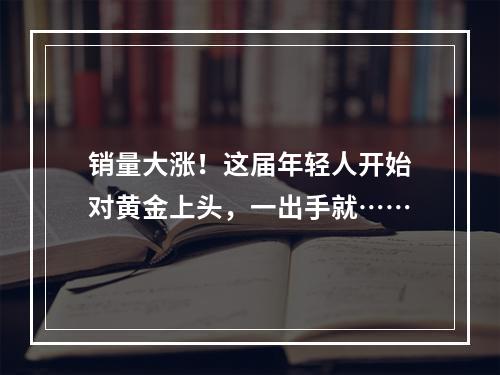销量大涨！这届年轻人开始对黄金上头，一出手就……
