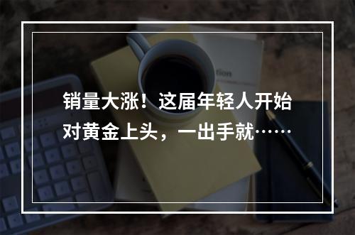 销量大涨！这届年轻人开始对黄金上头，一出手就……