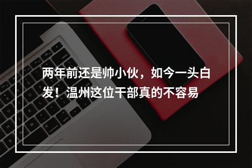 两年前还是帅小伙，如今一头白发！温州这位干部真的不容易
