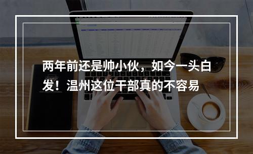 两年前还是帅小伙，如今一头白发！温州这位干部真的不容易