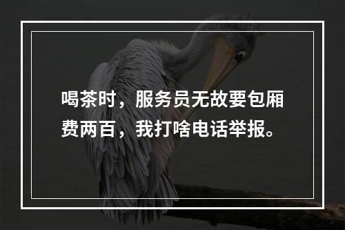 喝茶时，服务员无故要包厢费两百，我打啥电话举报。