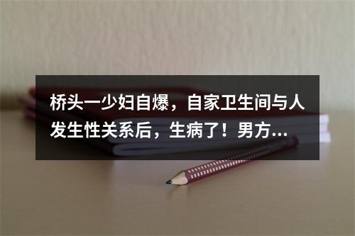 桥头一少妇自爆，自家卫生间与人发生性关系后，生病了！男方的回应更劲爆...