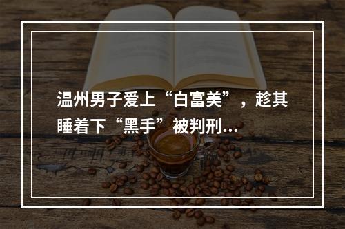 温州男子爱上“白富美”，趁其睡着下“黑手”被判刑...