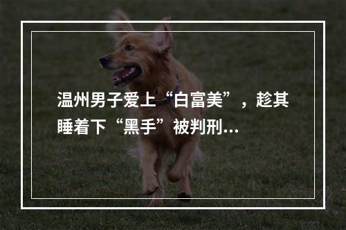 温州男子爱上“白富美”，趁其睡着下“黑手”被判刑...