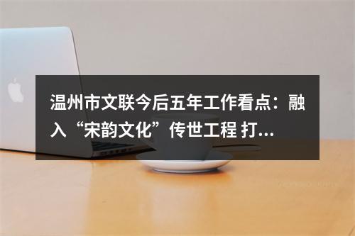 温州市文联今后五年工作看点：融入“宋韵文化”传世工程 打造“艺术乡建”省域典范
