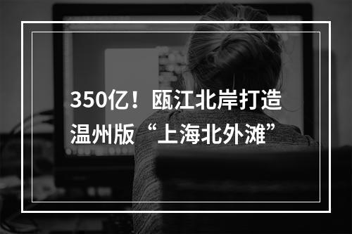 350亿！瓯江北岸打造温州版“上海北外滩”