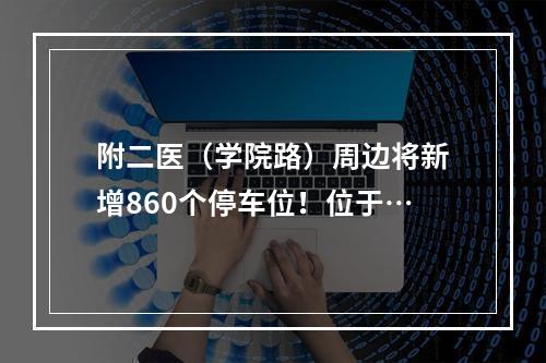 附二医（学院路）周边将新增860个停车位！位于…