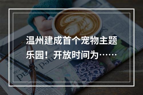 温州建成首个宠物主题乐园！开放时间为……
