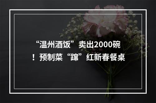 “温州酒饭”卖出2000碗！预制菜“蹿”红新春餐桌