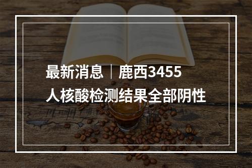 最新消息｜鹿西3455人核酸检测结果全部阴性