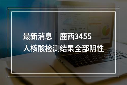 最新消息｜鹿西3455人核酸检测结果全部阴性