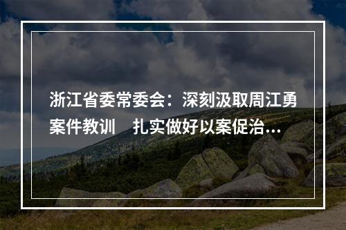 浙江省委常委会：深刻汲取周江勇案件教训　扎实做好以案促治工作