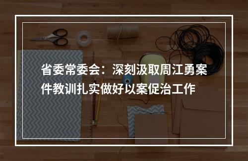省委常委会：深刻汲取周江勇案件教训扎实做好以案促治工作