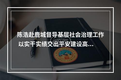 陈浩赴鹿城督导基层社会治理工作 以实干实绩交出平安建设高分报表