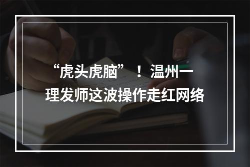 “虎头虎脑” ！温州一理发师这波操作走红网络