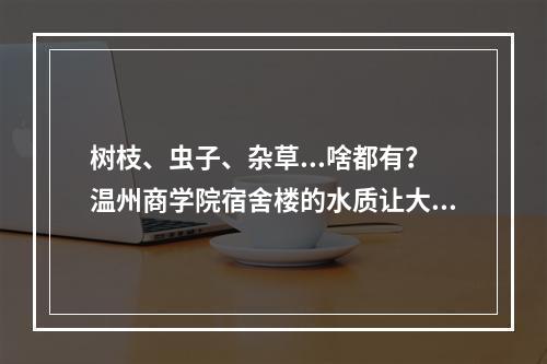 树枝、虫子、杂草...啥都有？温州商学院宿舍楼的水质让大学生们惊呆了！