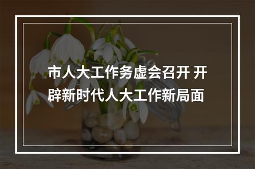 市人大工作务虚会召开 开辟新时代人大工作新局面