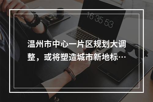 温州市中心一片区规划大调整，或将塑造城市新地标…