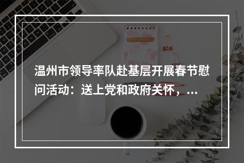 温州市领导率队赴基层开展春节慰问活动：送上党和政府关怀，致以新春美好祝福！